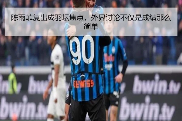 陈雨菲复出成羽坛焦点，外界讨论不仅是成绩那么简单